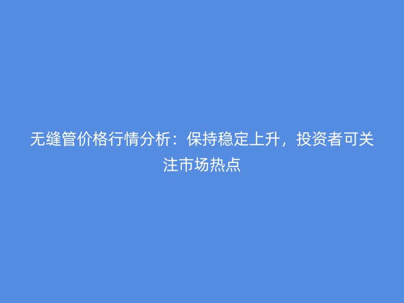 無縫管價(jià)格行情分析：保持穩(wěn)定上升，投資者可關(guān)注市場熱點(diǎn)