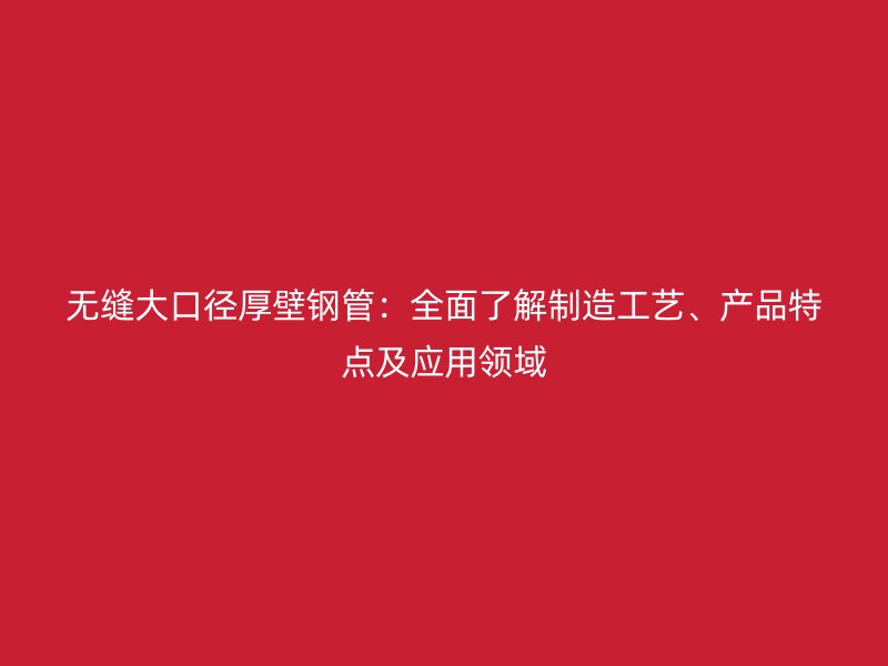 無縫大口徑厚壁鋼管：全面了解制造工藝、產(chǎn)品特點及應(yīng)用領(lǐng)域
