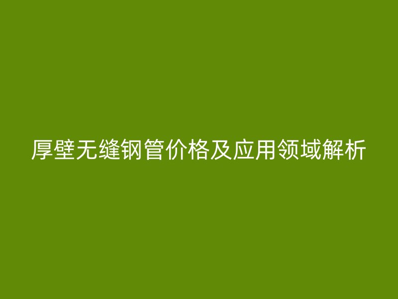 厚壁無縫鋼管價(jià)格及應(yīng)用領(lǐng)域解析