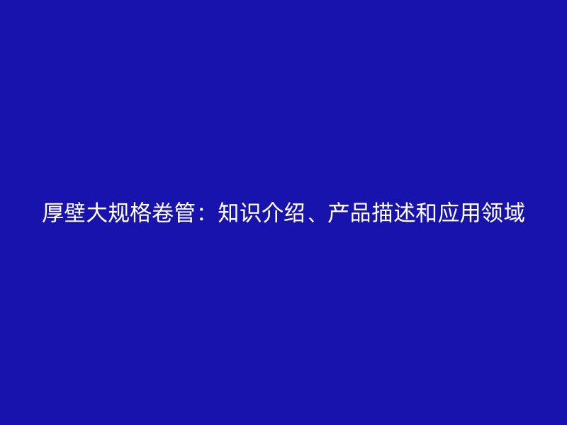 厚壁大規(guī)格卷管：知識介紹、產(chǎn)品描述和應(yīng)用領(lǐng)域