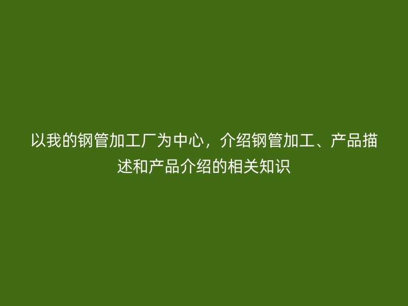 以我的鋼管加工廠為中心，介紹鋼管加工、產(chǎn)品描述和產(chǎn)品介紹的相關(guān)知識
