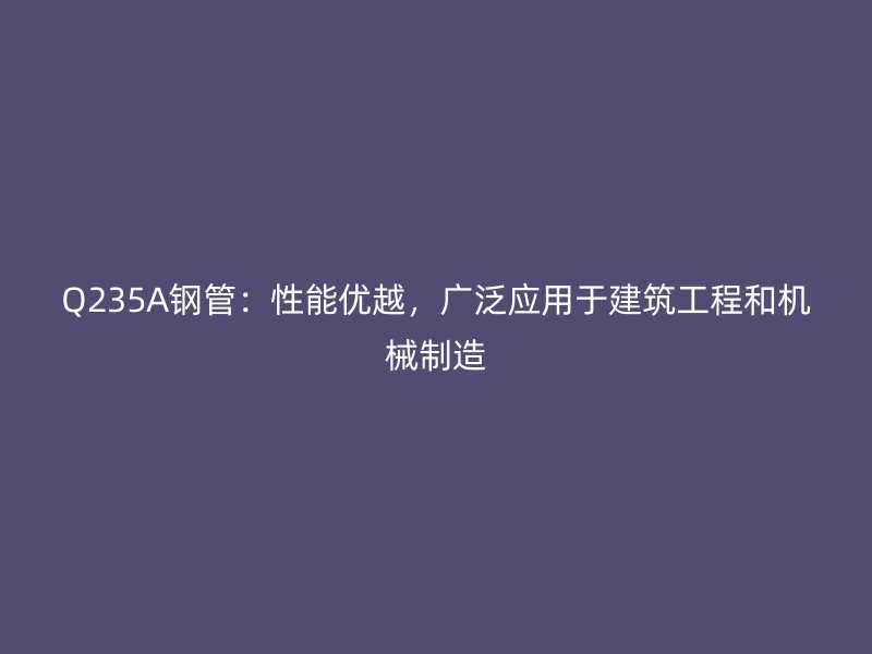 Q235A鋼管：性能優(yōu)越，廣泛應(yīng)用于建筑工程和機(jī)械制造