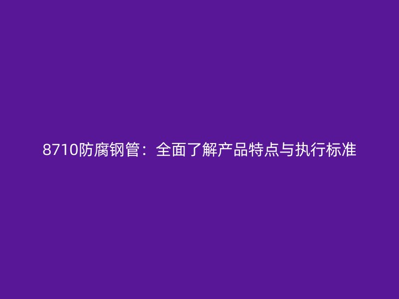 8710防腐鋼管：全面了解產品特點與執(zhí)行標準