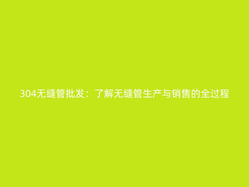 304無縫管批發(fā)：了解無縫管生產(chǎn)與銷售的全過程