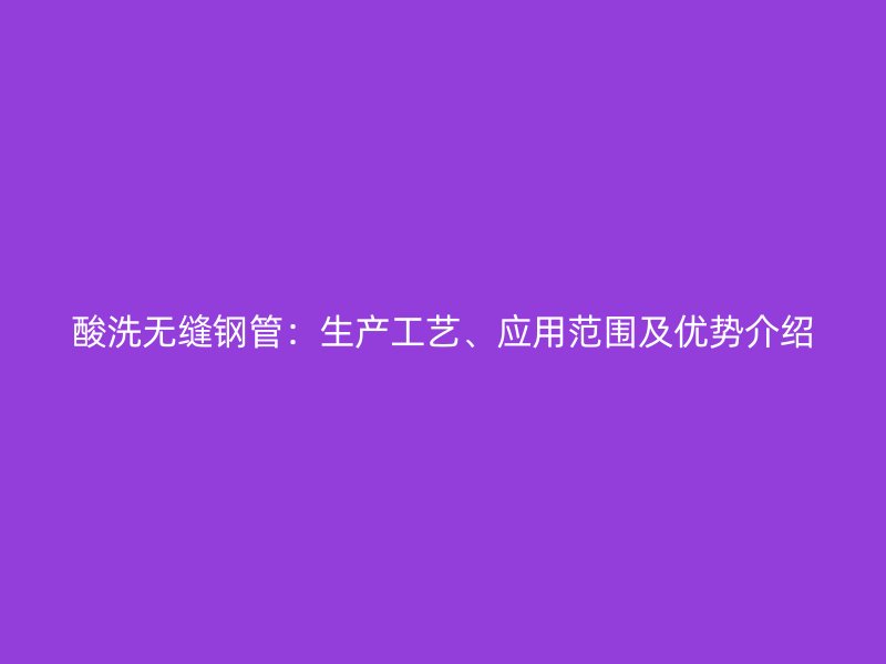 酸洗無縫鋼管：生產(chǎn)工藝、應(yīng)用范圍及優(yōu)勢介紹