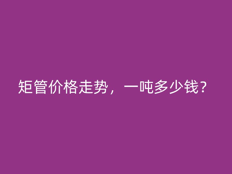 矩管價格走勢，一噸多少錢？