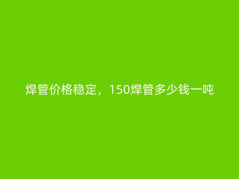 焊管價格穩(wěn)定，150焊管多少錢一噸