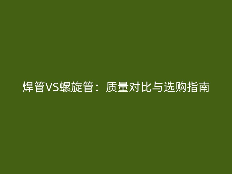 焊管VS螺旋管：質(zhì)量對比與選購指南