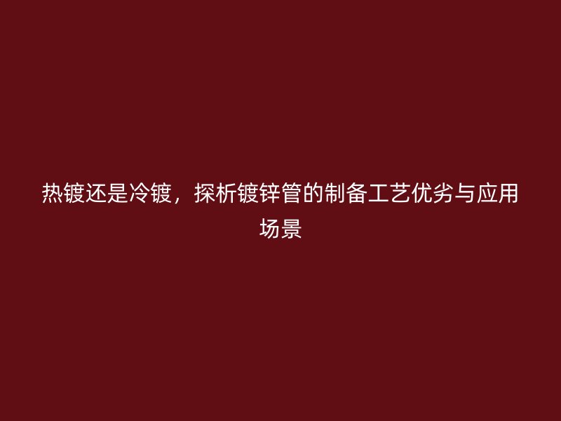 熱鍍還是冷鍍，探析鍍鋅管的制備工藝優(yōu)劣與應(yīng)用場景