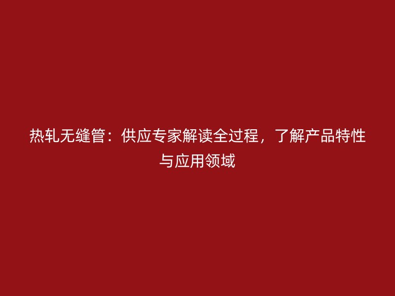 熱軋無(wú)縫管：供應(yīng)專家解讀全過(guò)程，了解產(chǎn)品特性與應(yīng)用領(lǐng)域