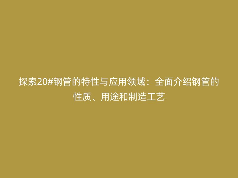 探索20#鋼管的特性與應(yīng)用領(lǐng)域：全面介紹鋼管的性質(zhì)、用途和制造工藝
