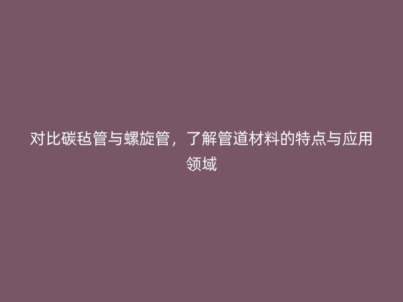 對比碳氈管與螺旋管，了解管道材料的特點與應(yīng)用領(lǐng)域