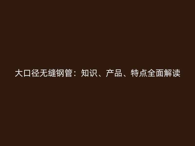 大口徑無(wú)縫鋼管：知識(shí)、產(chǎn)品、特點(diǎn)全面解讀