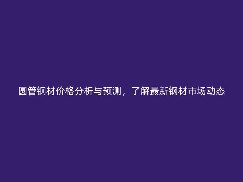 圓管鋼材價格分析與預測，了解最新鋼材市場動態(tài)