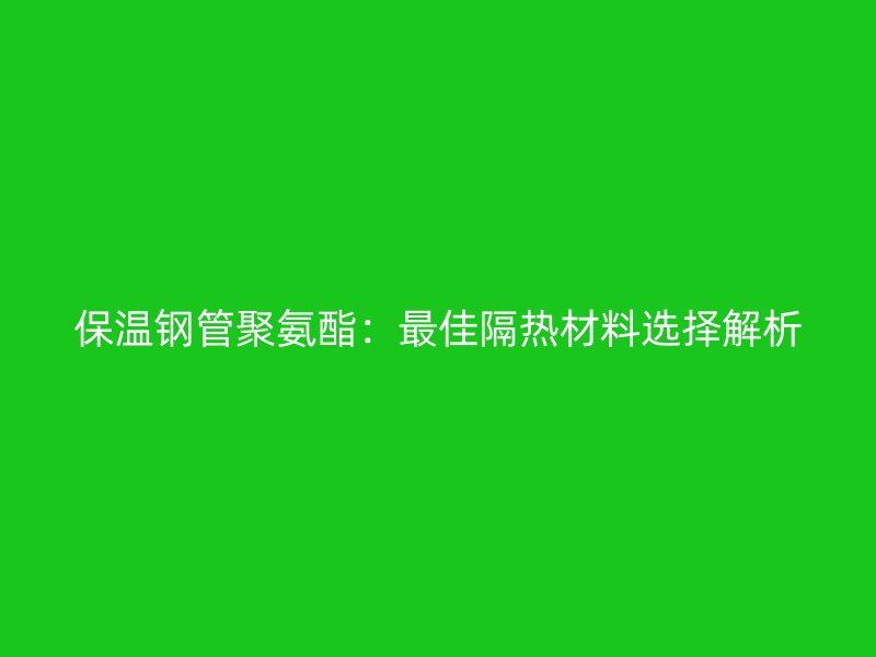 保溫鋼管聚氨酯：最佳隔熱材料選擇解析