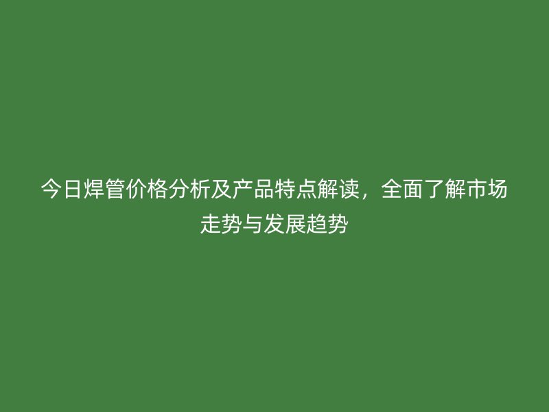 今日焊管價格分析及產品特點解讀，全面了解市場走勢與發(fā)展趨勢