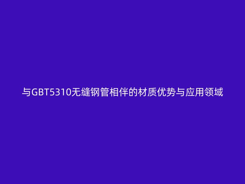 與GBT5310無縫鋼管相伴的材質(zhì)優(yōu)勢與應用領域