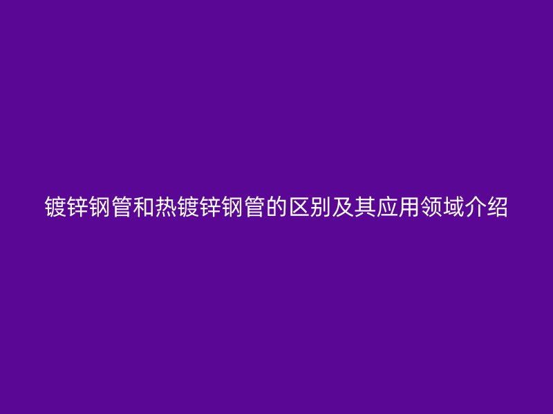 鍍鋅鋼管和熱鍍鋅鋼管的區(qū)別及其應用領域介紹