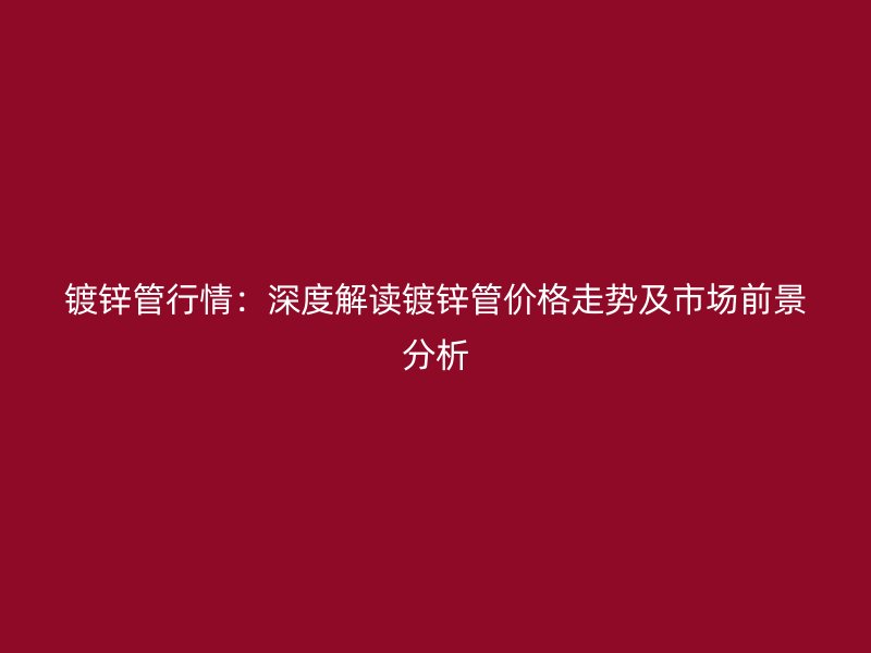 鍍鋅管行情：深度解讀鍍鋅管價格走勢及市場前景分析