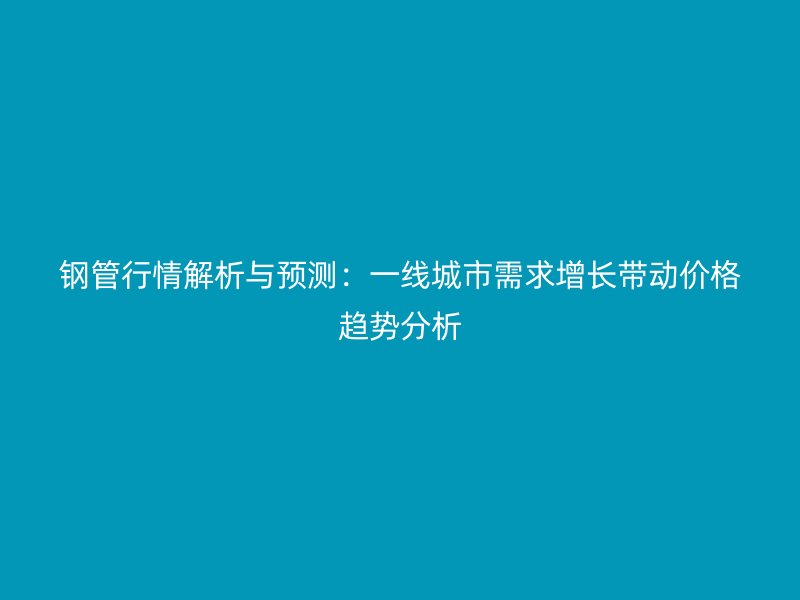 鋼管行情解析與預(yù)測(cè)：一線城市需求增長(zhǎng)帶動(dòng)價(jià)格趨勢(shì)分析