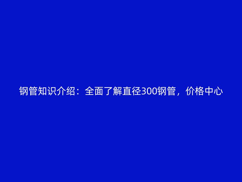 鋼管知識(shí)介紹：全面了解直徑300鋼管，價(jià)格中心
