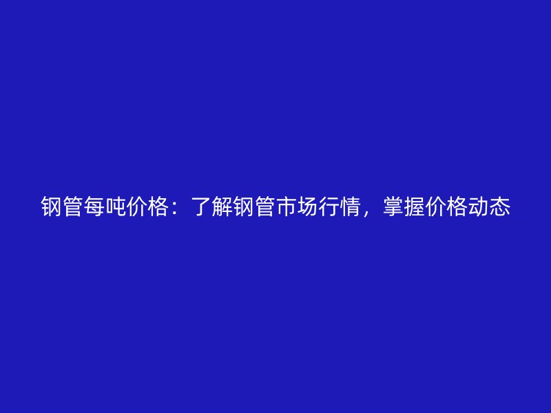 鋼管每噸價格：了解鋼管市場行情，掌握價格動態(tài)