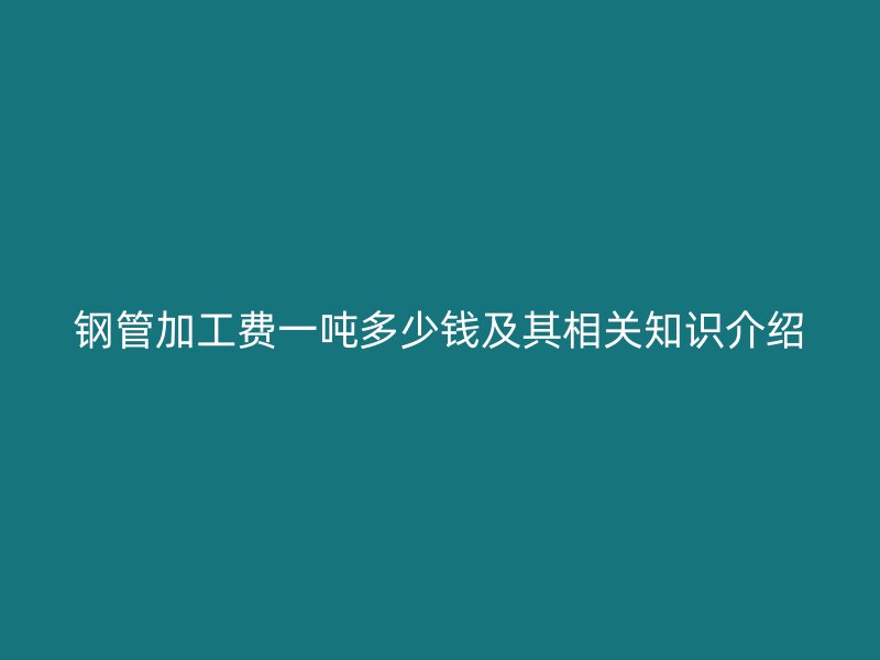鋼管加工費一噸多少錢及其相關(guān)知識介紹