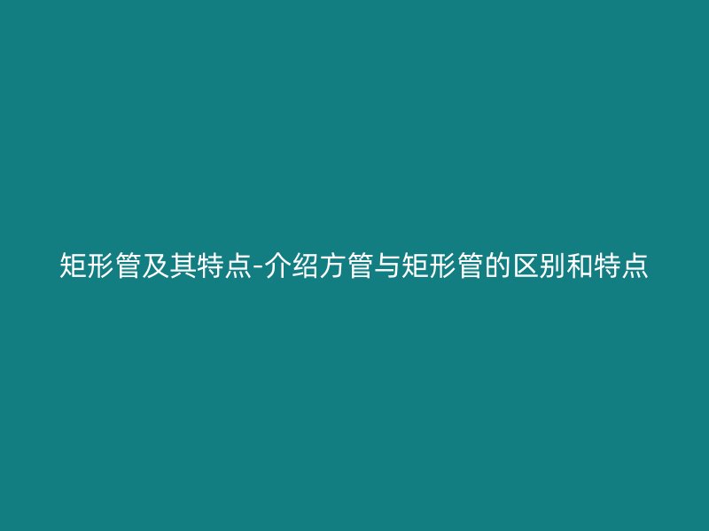 矩形管及其特點-介紹方管與矩形管的區(qū)別和特點
