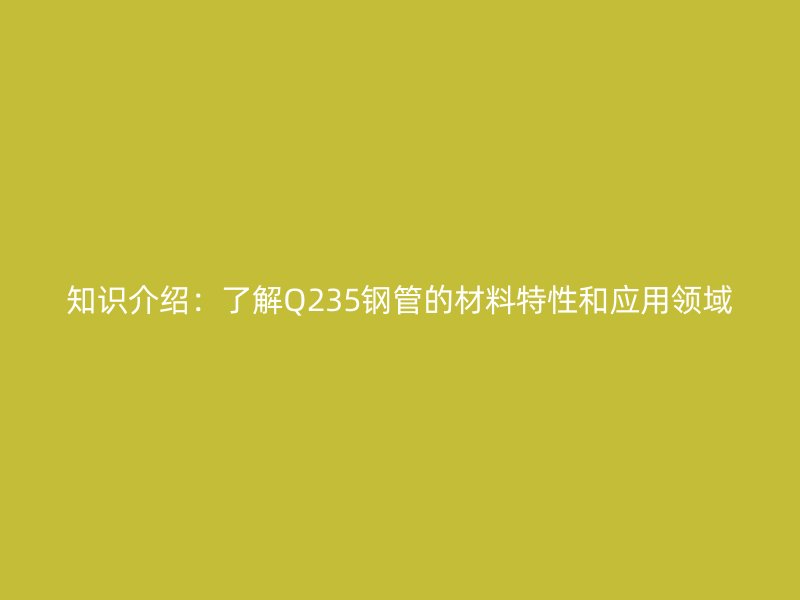 知識(shí)介紹：了解Q235鋼管的材料特性和應(yīng)用領(lǐng)域