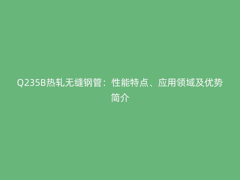 Q235B熱軋無縫鋼管：性能特點、應(yīng)用領(lǐng)域及優(yōu)勢簡介