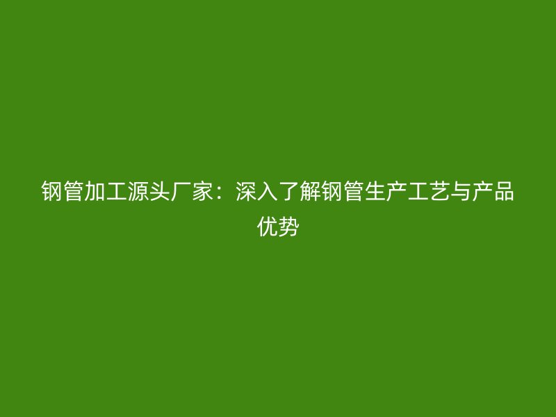 鋼管加工源頭廠家:深入了解鋼管生產工藝與產品優(yōu)勢