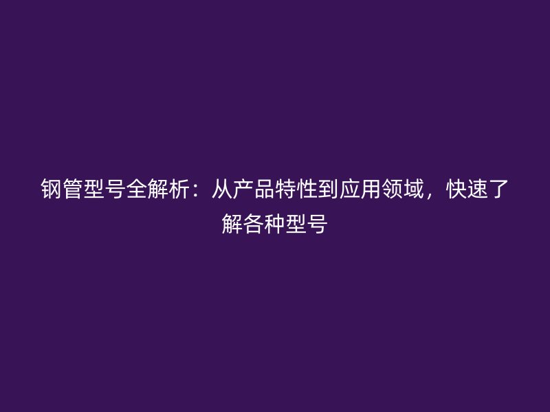 鋼管型號全解析：從產(chǎn)品特性到應(yīng)用領(lǐng)域，快速了解各種型號