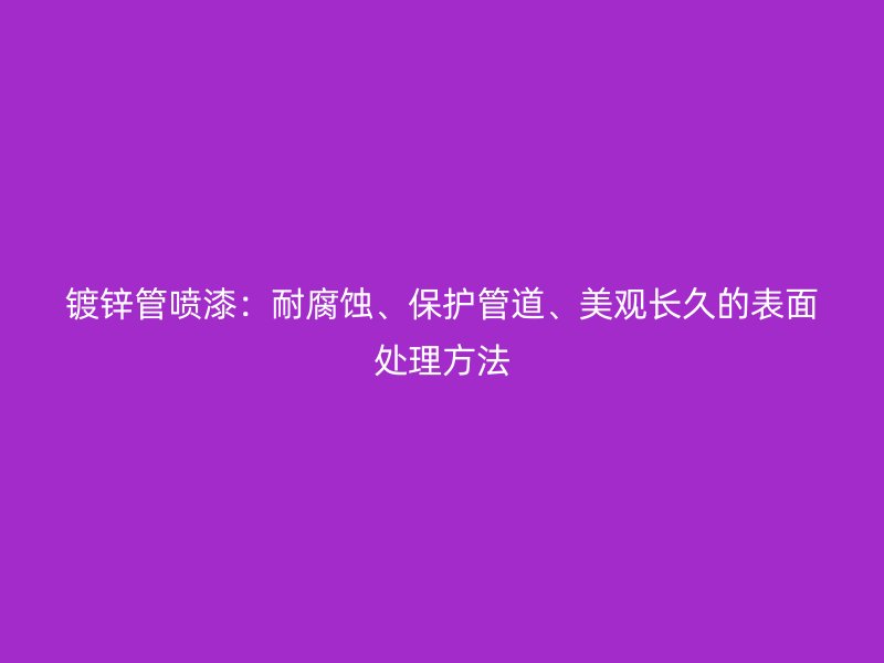 鍍鋅管噴漆：耐腐蝕、保護(hù)管道、美觀長(zhǎng)久的表面處理方法