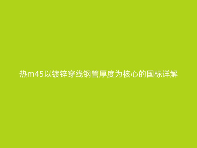 熱m45以鍍鋅穿線鋼管厚度為核心的國標(biāo)詳解