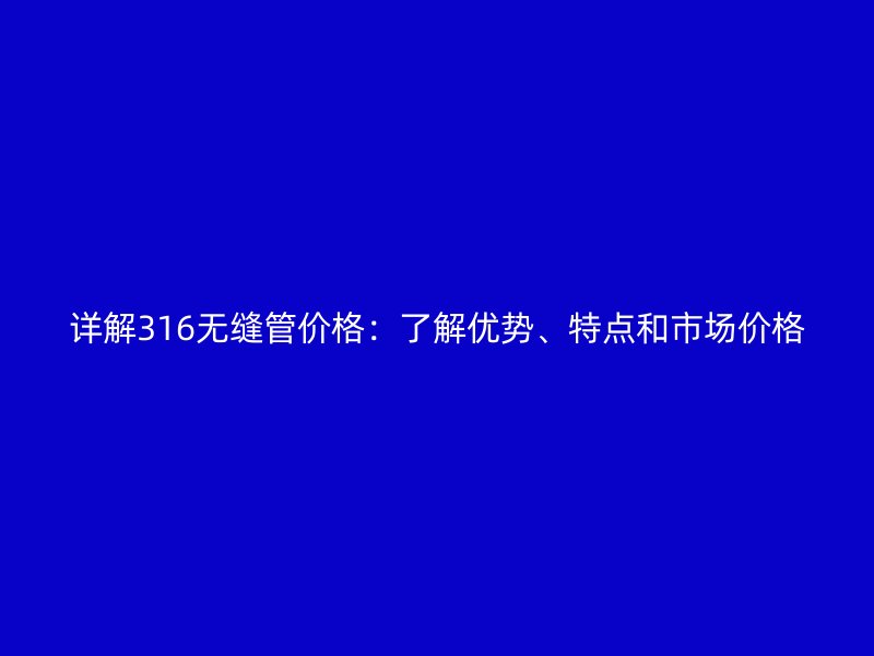 詳解316無縫管價格：了解優(yōu)勢、特點和市場價格
