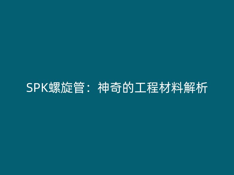 SPK螺旋管：神奇的工程材料解析