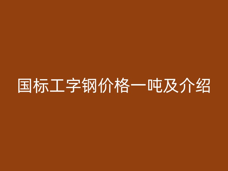國標(biāo)工字鋼價格一噸及介紹