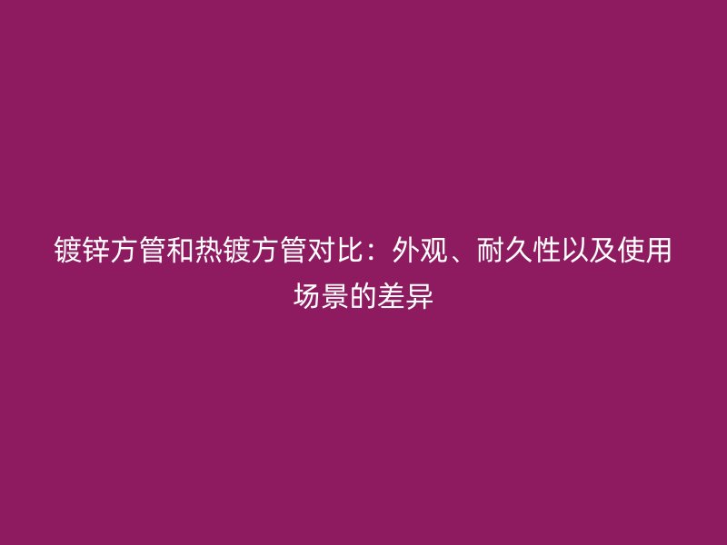鍍鋅方管和熱鍍方管對比：外觀、耐久性以及使用場景的差異
