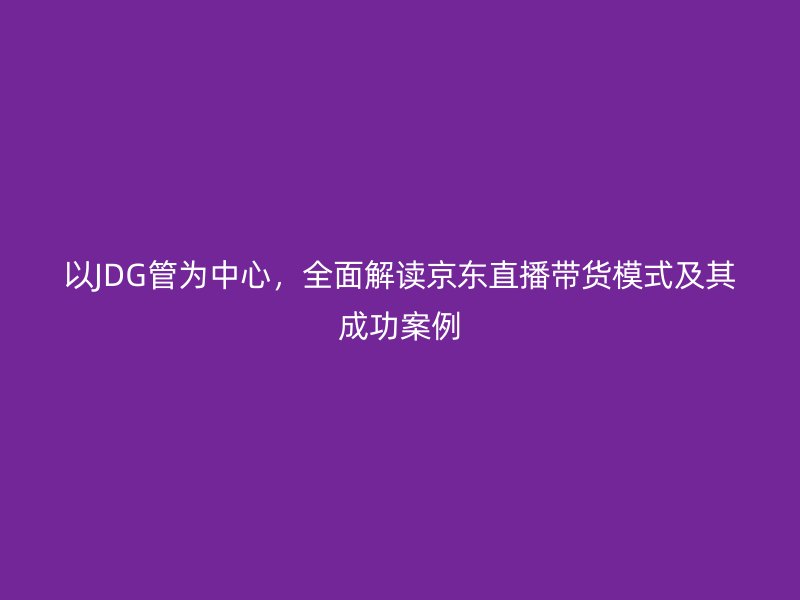以JDG管為中心，全面解讀京東直播帶貨模式及其成功案例