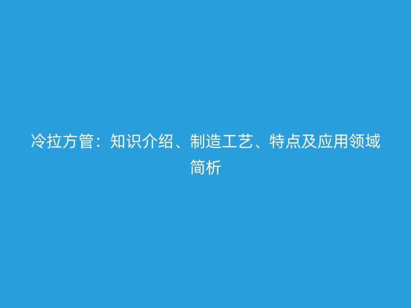 冷拉方管：知識介紹、制造工藝、特點(diǎn)及應(yīng)用領(lǐng)域簡析